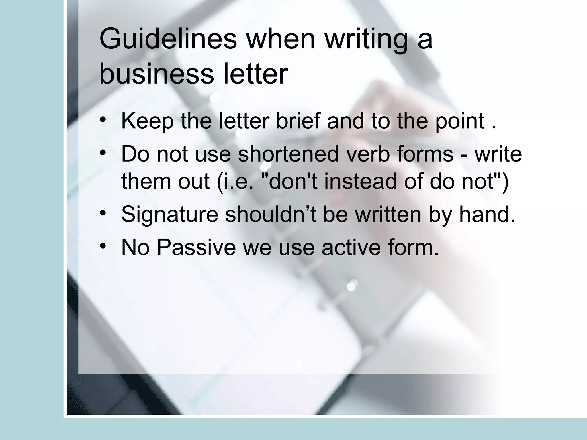 Guidelines when writing a
business letter
• Keep the letter brief and to the point .
• Do not use shortened verb forms - write
  them out (i.e. "don't instead of do not")
• Signature shouldn’t be written by hand.
• No Passive we use active form.
 