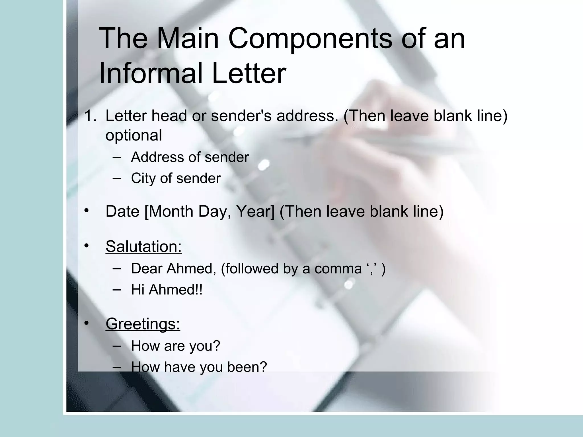 The Main Components of an
  Informal Letter
1. Letter head or sender's address. (Then leave blank line)
   optional
    – Address of sender
    – City of sender

• Date [Month Day, Year] (Then leave blank line)

• Salutation:
    – Dear Ahmed, (followed by a comma ‘,’ )
    – Hi Ahmed!!

• Greetings:
    – How are you?
    – How have you been?
 