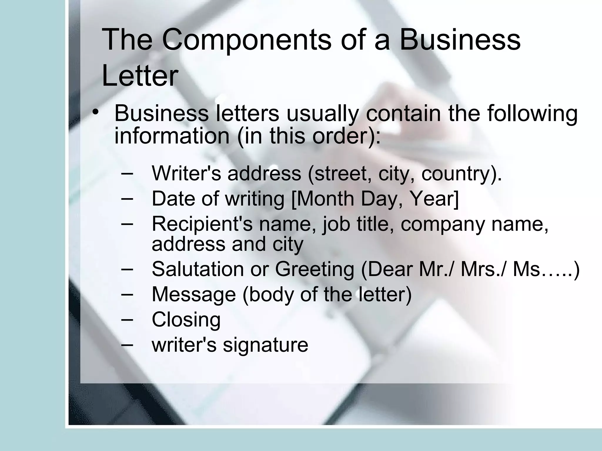 The Components of a Business
Letter
• Business letters usually contain the following
  information (in this order):
  – Writer's address (street, city, country).
  – Date of writing [Month Day, Year]
  – Recipient's name, job title, company name,
    address and city
  – Salutation or Greeting (Dear Mr./ Mrs./ Ms…..)
  – Message (body of the letter)
  – Closing
  – writer's signature
 