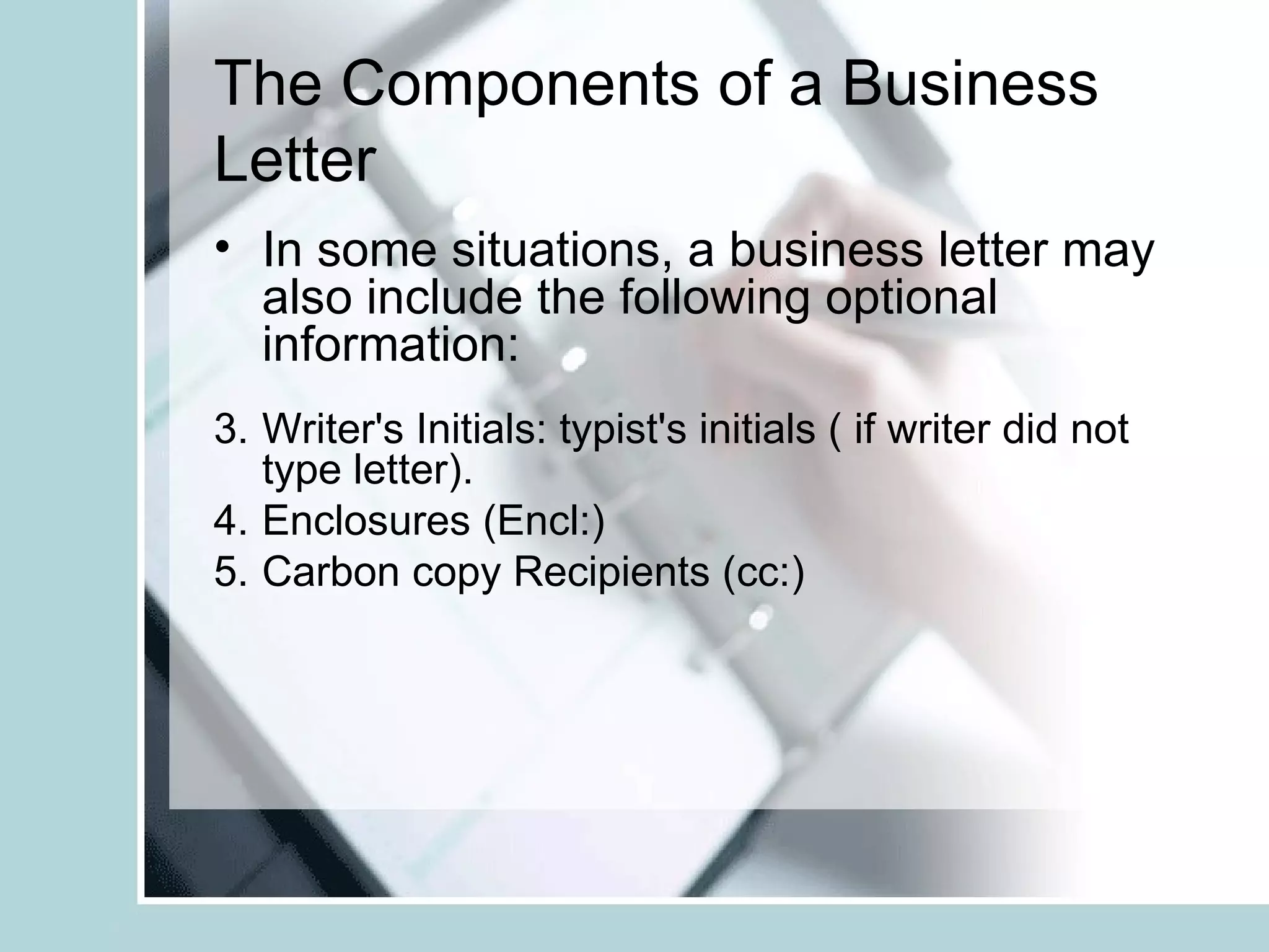 The Components of a Business
Letter
• In some situations, a business letter may
  also include the following optional
  information:
3. Writer's Initials: typist's initials ( if writer did not
   type letter).
4. Enclosures (Encl:)
5. Carbon copy Recipients (cc:)
 