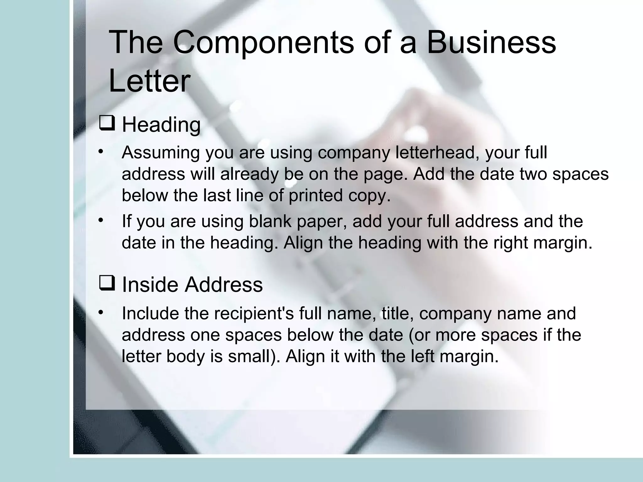 The Components of a Business
 Letter
 Heading
• Assuming you are using company letterhead, your full
  address will already be on the page. Add the date two spaces
  below the last line of printed copy.
• If you are using blank paper, add your full address and the
  date in the heading. Align the heading with the right margin.

 Inside Address
• Include the recipient's full name, title, company name and
  address one spaces below the date (or more spaces if the
  letter body is small). Align it with the left margin.
 