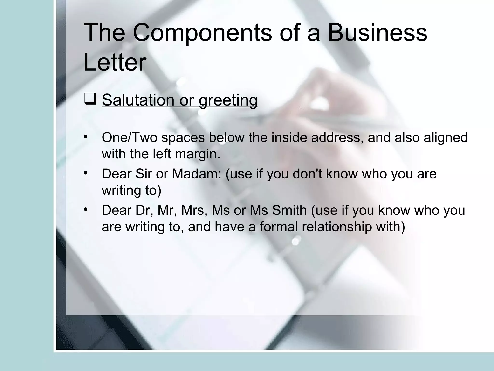 The Components of a Business
Letter
 Salutation or greeting

• One/Two spaces below the inside address, and also aligned
  with the left margin.
• Dear Sir or Madam: (use if you don't know who you are
  writing to)
• Dear Dr, Mr, Mrs, Ms or Ms Smith (use if you know who you
  are writing to, and have a formal relationship with)
 
