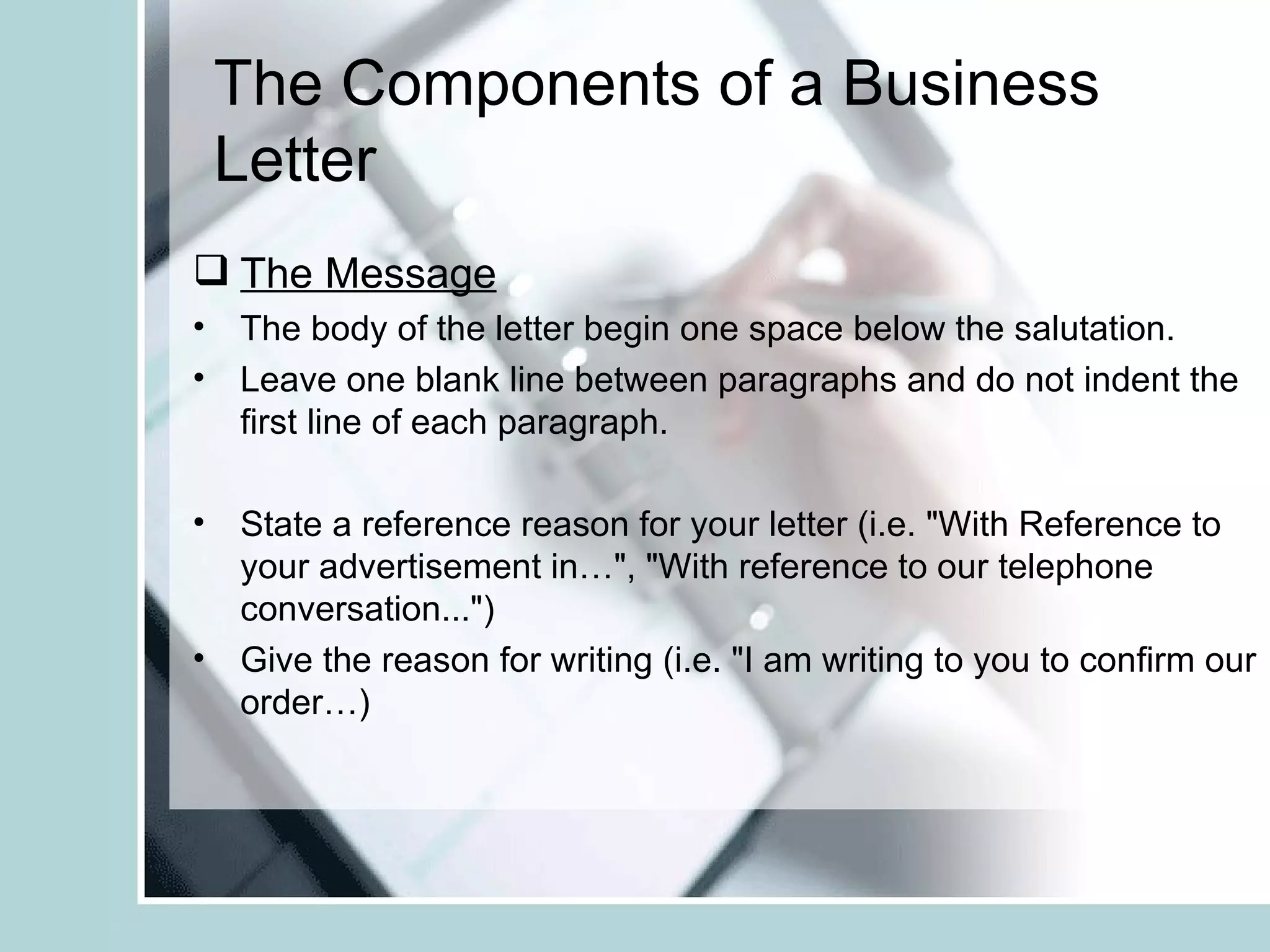 The Components of a Business
 Letter
 The Message
• The body of the letter begin one space below the salutation.
• Leave one blank line between paragraphs and do not indent the
  first line of each paragraph.

• State a reference reason for your letter (i.e. "With Reference to
  your advertisement in…", "With reference to our telephone
  conversation...")
• Give the reason for writing (i.e. "I am writing to you to confirm our
  order…)
 