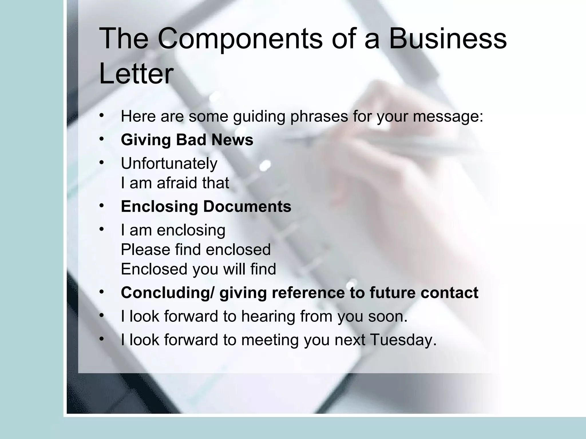 The Components of a Business
Letter
• Here are some guiding phrases for your message:
• Giving Bad News
• Unfortunately
  I am afraid that
• Enclosing Documents
• I am enclosing
  Please find enclosed
  Enclosed you will find
• Concluding/ giving reference to future contact
• I look forward to hearing from you soon.
• I look forward to meeting you next Tuesday.
 