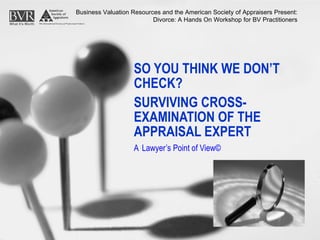 SO YOU THINK WE DON’T CHECK?   SURVIVING CROSS-EXAMINATION OF THE APPRAISAL EXPERT A   Lawyer’s Point of View© Business Valuation Resources and the American Society of Appraisers Present: Divorce: A Hands On Workshop for BV Practitioners 