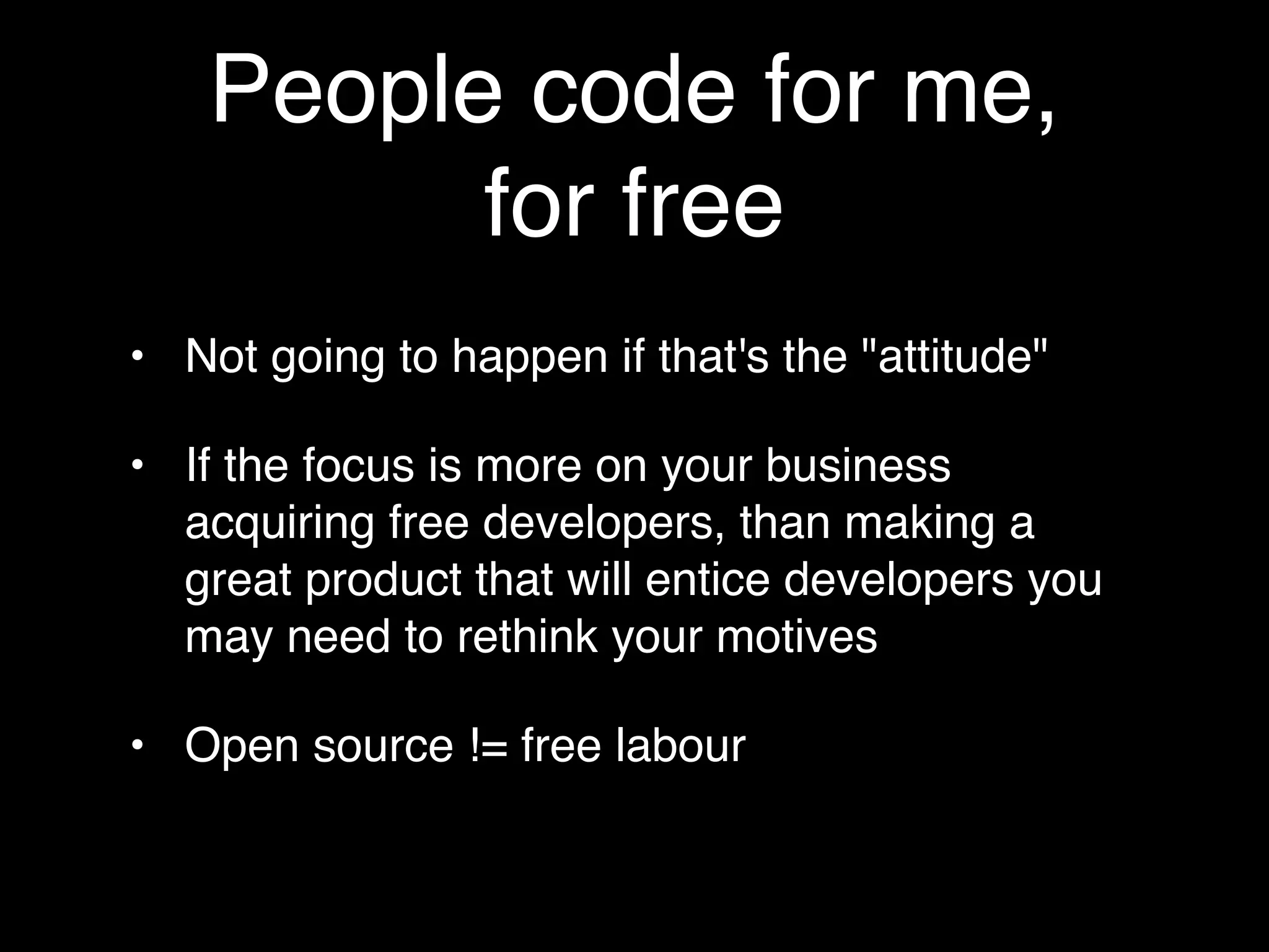 People code for me,
         for free
• Not going to happen if that's the "attitude"

• If the focus is more on your business
  acquiring free developers, than making a
  great product that will entice developers you
  may need to rethink your motives

• Open source != free labour
 