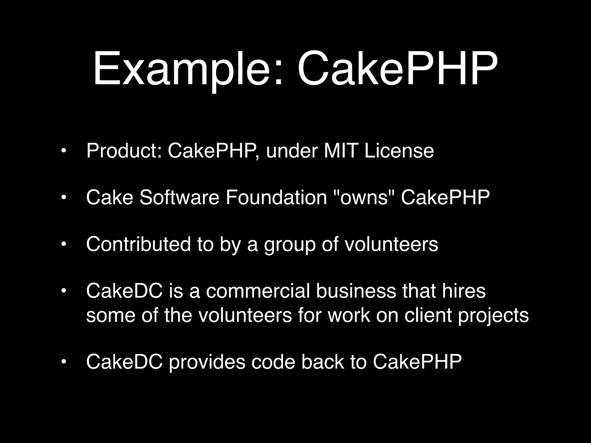 Example: CakePHP
• Product: CakePHP, under MIT License

• Cake Software Foundation "owns" CakePHP

• Contributed to by a group of volunteers

• CakeDC is a commercial business that hires
  some of the volunteers for work on client projects

• CakeDC provides code back to CakePHP
 