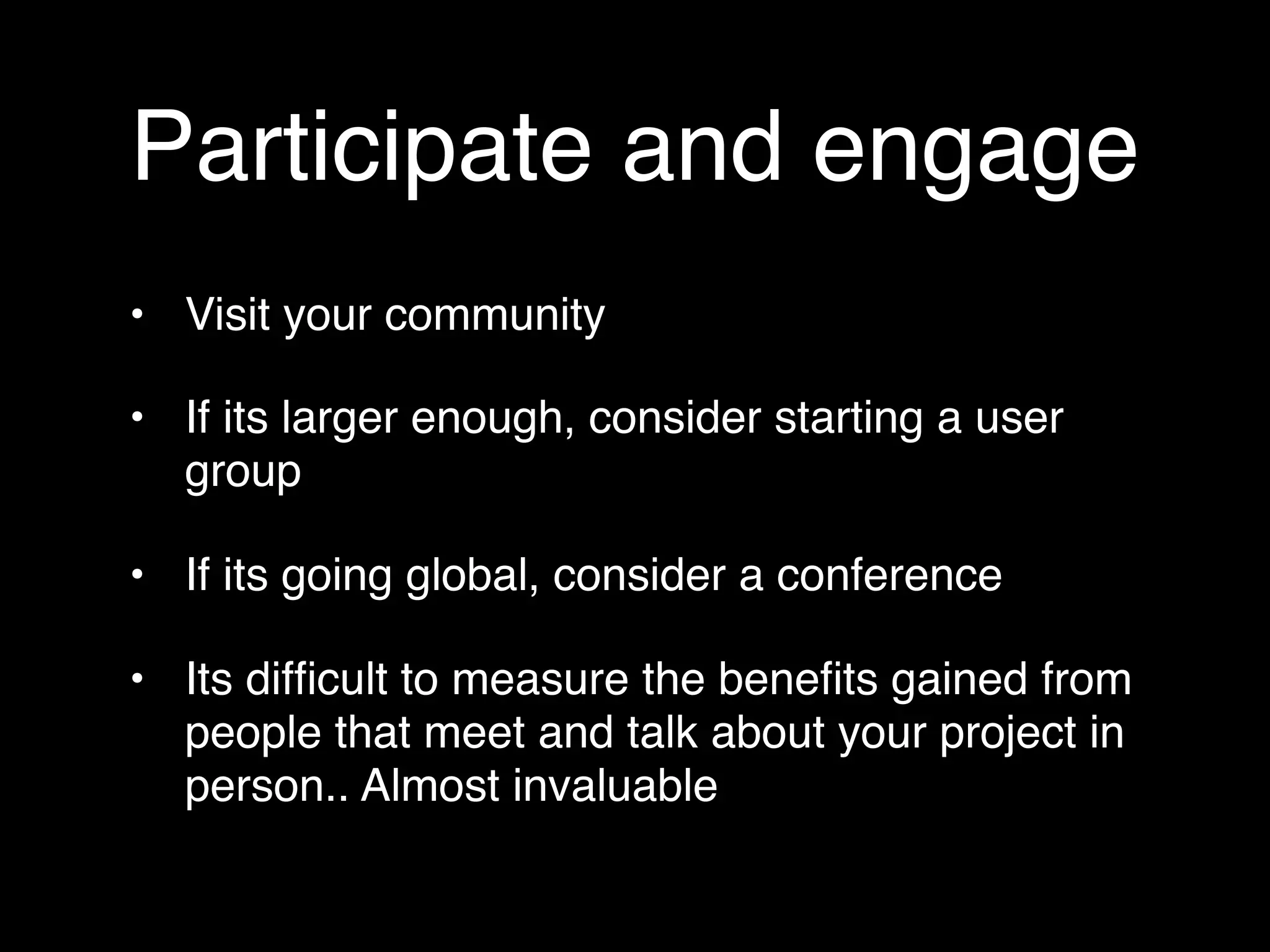 Participate and engage
• Visit your community

• If its larger enough, consider starting a user
  group

• If its going global, consider a conference

• Its difﬁcult to measure the beneﬁts gained from
  people that meet and talk about your project in
  person.. Almost invaluable
 
