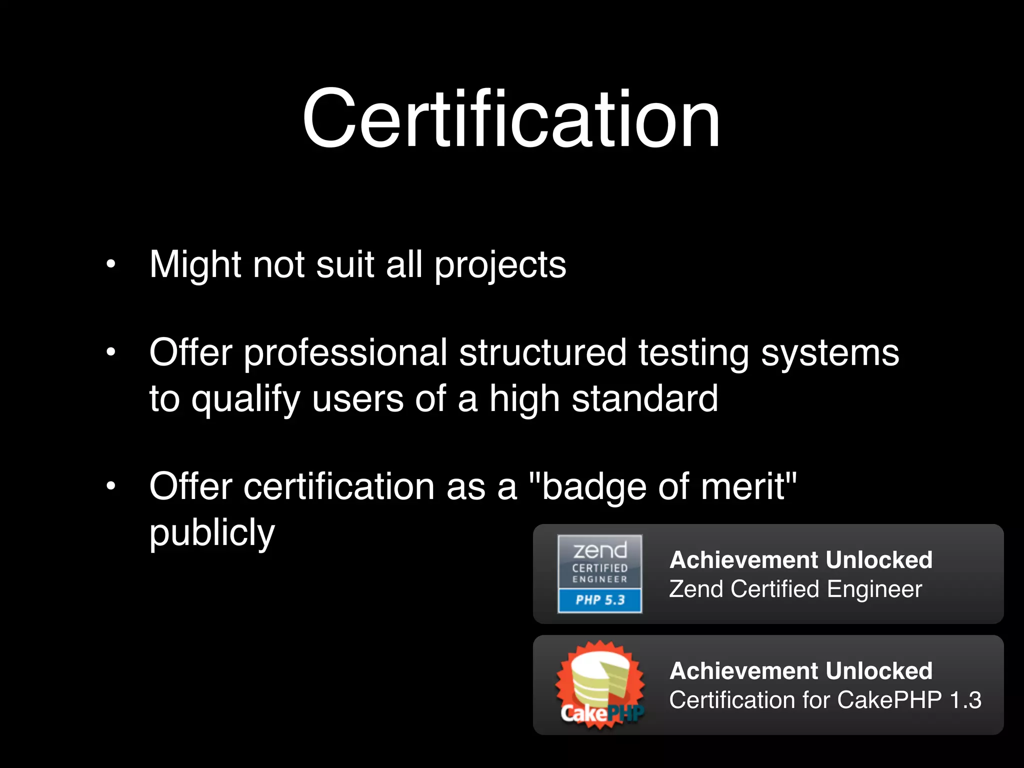 Certiﬁcation
• Might not suit all projects

• Offer professional structured testing systems
  to qualify users of a high standard

• Offer certiﬁcation as a "badge of merit"
  publicly
                                  Achievement Unlocked
                                  Zend Certiﬁed Engineer


                                  Achievement Unlocked
                                  Certiﬁcation for CakePHP 1.3
 