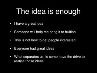 The idea is enough
• I have a great idea

• Someone will help me bring it to fruition

• This is not how to get people interested

• Everyone had great ideas

• What separates us, is some have the drive to
  realise those ideas
 