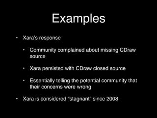 Examples
• Xaraʼs response

  • Community complained about missing CDraw
    source

  • Xara persisted with CDraw closed source

  • Essentially telling the potential community that
    their concerns were wrong

• Xara is considered “stagnant” since 2008
 