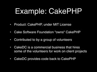 Example: CakePHP
• Product: CakePHP, under MIT License

• Cake Software Foundation "owns" CakePHP

• Contributed to by a group of volunteers

• CakeDC is a commercial business that hires
  some of the volunteers for work on client projects

• CakeDC provides code back to CakePHP
 