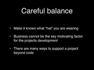 Careful balance

• Make it known what "hat" you are wearing

• Business cannot be the key motivating factor
  for the projects development

• There are many ways to support a project
  beyond code
 