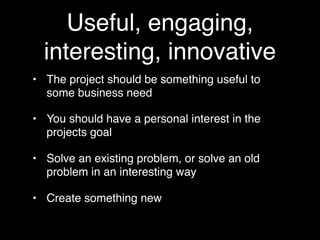 Useful, engaging,
  interesting, innovative
• The project should be something useful to
  some business need

• You should have a personal interest in the
  projects goal

• Solve an existing problem, or solve an old
  problem in an interesting way

• Create something new
 