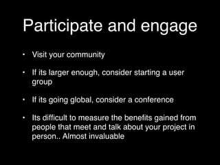 Participate and engage
• Visit your community

• If its larger enough, consider starting a user
  group

• If its going global, consider a conference

• Its difﬁcult to measure the beneﬁts gained from
  people that meet and talk about your project in
  person.. Almost invaluable
 