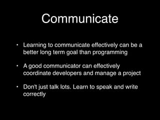 Communicate
• Learning to communicate effectively can be a
  better long term goal than programming

• A good communicator can effectively
  coordinate developers and manage a project

• Don't just talk lots. Learn to speak and write
  correctly
 