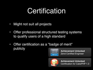 Certiﬁcation
• Might not suit all projects

• Offer professional structured testing systems
  to qualify users of a high standard

• Offer certiﬁcation as a "badge of merit"
  publicly
                                  Achievement Unlocked
                                  Zend Certiﬁed Engineer


                                  Achievement Unlocked
                                  Certiﬁcation for CakePHP 1.3
 