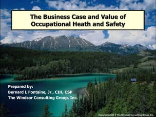 Prepared by:
Bernard L Fontaine, Jr., CIH, CSP
The Windsor Consulting Group, Inc.
The Business Case and Value of
Occupational Heath and Safety
Copyright 2014 © The Windsor Consulting Group, Inc.
 