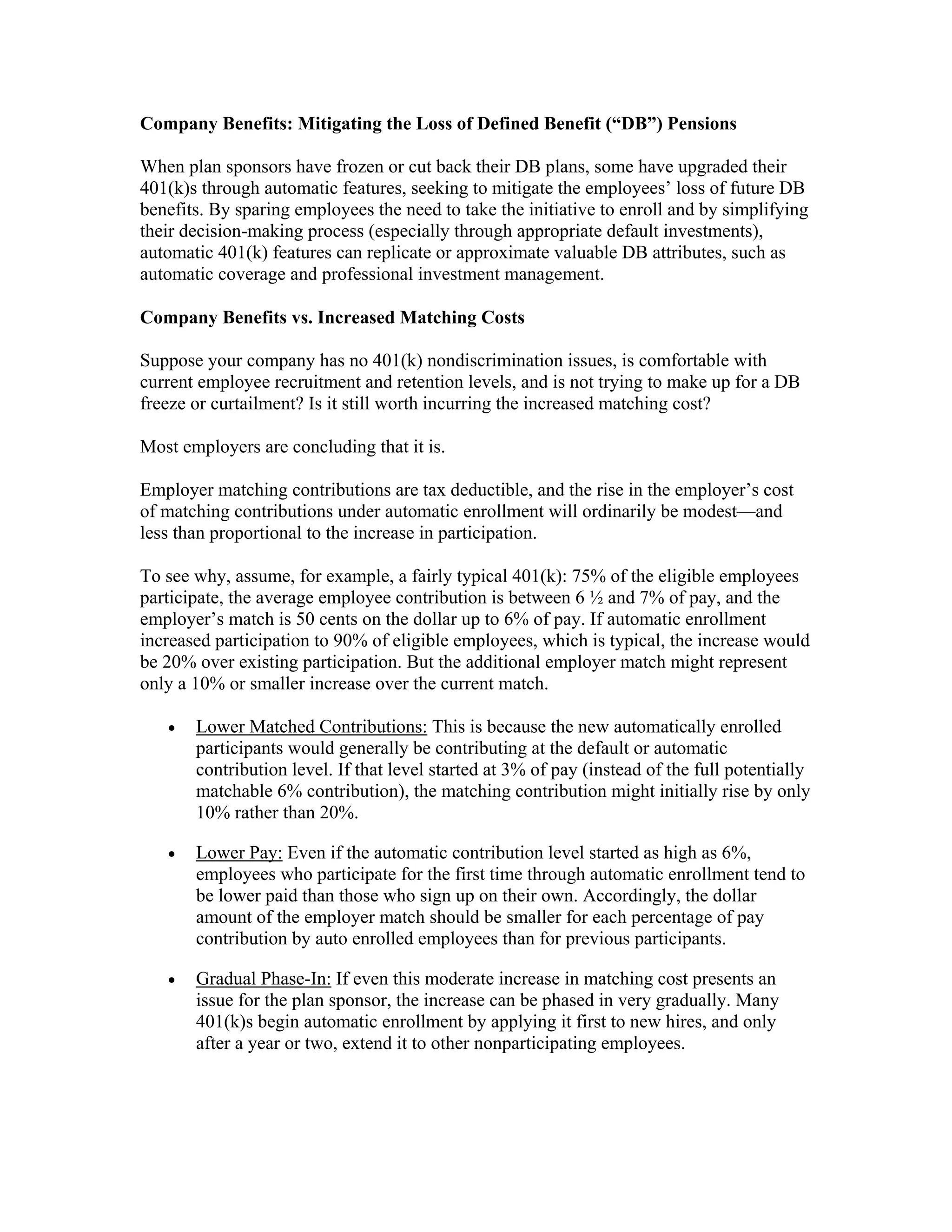Company Benefits: Mitigating the Loss of Defined Benefit (“DB”) Pensions

When plan sponsors have frozen or cut back their DB plans, some have upgraded their
401(k)s through automatic features, seeking to mitigate the employees’ loss of future DB
benefits. By sparing employees the need to take the initiative to enroll and by simplifying
their decision-making process (especially through appropriate default investments),
automatic 401(k) features can replicate or approximate valuable DB attributes, such as
automatic coverage and professional investment management.

Company Benefits vs. Increased Matching Costs

Suppose your company has no 401(k) nondiscrimination issues, is comfortable with
current employee recruitment and retention levels, and is not trying to make up for a DB
freeze or curtailment? Is it still worth incurring the increased matching cost?

Most employers are concluding that it is.

Employer matching contributions are tax deductible, and the rise in the employer’s cost
of matching contributions under automatic enrollment will ordinarily be modest—and
less than proportional to the increase in participation.

To see why, assume, for example, a fairly typical 401(k): 75% of the eligible employees
participate, the average employee contribution is between 6 ½ and 7% of pay, and the
employer’s match is 50 cents on the dollar up to 6% of pay. If automatic enrollment
increased participation to 90% of eligible employees, which is typical, the increase would
be 20% over existing participation. But the additional employer match might represent
only a 10% or smaller increase over the current match.

   •   Lower Matched Contributions: This is because the new automatically enrolled
       participants would generally be contributing at the default or automatic
       contribution level. If that level started at 3% of pay (instead of the full potentially
       matchable 6% contribution), the matching contribution might initially rise by only
       10% rather than 20%.

   •   Lower Pay: Even if the automatic contribution level started as high as 6%,
       employees who participate for the first time through automatic enrollment tend to
       be lower paid than those who sign up on their own. Accordingly, the dollar
       amount of the employer match should be smaller for each percentage of pay
       contribution by auto enrolled employees than for previous participants.

   •   Gradual Phase-In: If even this moderate increase in matching cost presents an
       issue for the plan sponsor, the increase can be phased in very gradually. Many
       401(k)s begin automatic enrollment by applying it first to new hires, and only
       after a year or two, extend it to other nonparticipating employees.
 