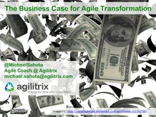 The Business Case for Agile Transformation




@MichaelSahota
Agile Coach @ Agilitrix
michael.sahota@agilitrix.com




                   Image CC: http://venomspartan.deviantart.com/art/Money-151197586
 