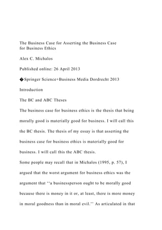 The Business Case for Asserting the Business Case
for Business Ethics
Alex C. Michalos
Published online: 26 April 2013
� Springer Science+Business Media Dordrecht 2013
Introduction
The BC and ABC Theses
The business case for business ethics is the thesis that being
morally good is materially good for business. I will call this
the BC thesis. The thesis of my essay is that asserting the
business case for business ethics is materially good for
business. I will call this the ABC thesis.
Some people may recall that in Michalos (1995, p. 57), I
argued that the worst argument for business ethics was the
argument that ‘‘a businessperson ought to be morally good
because there is money in it or, at least, there is more money
in moral goodness than in moral evil.’’ As articulated in that
 