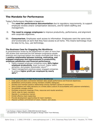 The Mandate for Performance
Today’s Performance Mandate is based on:
 I.   The need for performance documentation due to regulatory requirements, to support
      employee reviews and/or compensation decisions, and for talent staffing and
      management.

 II.       The need to engage employees to improve productivity, performance, and alignment
           with corporate objectives.

III.       Consumerism. Employees want access to information. Employees want the same tools
           and functionality at work that they have access to at home. This means technology must
           be easy to try, buy, use technology.


The Business Case for Engaging the Workforce
A comprehensive review by the Department of Labor of more than
100 studies that examined the link between progressive people
practices and improved bottom line results concluded that there is
a positive relationship between training, motivating, and
engaged employees and improvements in productivity,
employee satisfaction and financial performance.
    Highly engaged employee companies enjoy 26% higher
       employee productivity, lower turnover, higher talent
       attraction, and greater shareholder return10.
    Talent management practices power engaged companies
       to achieve higher profit per employee by nearly
       40%11.


Common Characteristics of High Performance Workforces
    Clear goals and plans (connection between daily people performance and financial objectives).
    Established communication among members (healthy dialogues).
    Develop and maintain positive relationships among members (sense of community).
    Solve problems and make decisions on a timely basis (culture of accountability and customer-orientation).
    Successfully manage conflict.
    Facilitate productive meetings (Time, resources and results sensitive).
    Clarify roles for team members.
    Operate in a productive manner.
    Exhibit effective team leadership.
    Provide development opportunities for team members.
    Aligned (unified) commitment of vision, mission, and values.




10
     see findings in Watson Wyatt’s 2008/2009 WorkUSA Report.
11
     as explained in “Why Multinationals Struggle to Manage Talent” from McKinsey.




Ephor Group | 1-(800) 379-9330 | www.ephorgroup.com | 24 E. Greenway Plaza Suite 440 | Houston, TX 77046
 
