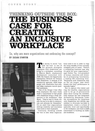 COVER        STORY 





, HE BUSINESS
T
CASEFOR
CREATING
AN INCLUSIVE
' ORKPLACE
W
So, why are more organizations not embracing the concept?
BY SUSAN STANTON 




                       T I    "
                                he ability to think "out­
                                side the box" is one of
                                the greatest strengths
                       employees with disabilities can
                       bring to a workplace, according
                                                              tions need to do in order to reap
                                                              the many benefits of this virtually
                                                              untapped pool of talent. "There's
                                                              a compelling business case why
                                                              it's good for your organization,"
                       to Sharon Myatt, employment            says Debbie Yip, vice-president
                       development consultant with            of human resources and divers­
                       JOIN, the Ontario Job Opportunity      ity at proLearning innovations,
                       Information Network for Persons        a leading HR consulting firm.
                       with Disabilities. A network of 25     "Employees with disabilities stay
                       community agencies, JOIN helps         on the job longer, take fewer
                       people with disabilities find jobs,    breaks and their performance is
                       and helps employers recruit quali­     typically higher."
                       fied candidates.                          But to capture this talent and
                           "One of the things I hear often    reap the benefits , organizations
                       from employers who have really         need to let go of preconceived
                       made a commitment is that people       ideas about hiring the disabled,
                       with disabilities bring a fresh per­   fully embrace the new Integrated
                       spective to the workplace ," says      Accessibility Standards under
                       Myatt. "They've had to think out­      the Accessibility for Ontarians
                       side the box to be able to communi­    with Disabilities Act (AODA) (see
                       cate and advocate for themselves."     sidebar) to eliminate barriers to
                       It's an asset that organizations       employment, create a culture of
                       seeking creativity and innovation      openness, trust and opportunity
                       value most in their employees.         in the workplace, and make a solid
                           Ironically, thinking outside       commitment to building an inclu­
                       the box is also what organiza­         sive workforce.

                                                                                    HR PROFESSIONAL
 