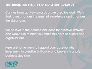 Cannes Lions actively awards brave creative work. Work
that takes chances in pursuit of excellence and changes
the status quo.


We believe in the commercial case for creative bravery,
and would like to help you make this case to clients and
organisations.


Here are some ways to support your case for why
investment in creative brilliance and bravery is a safe
business decision.
 
