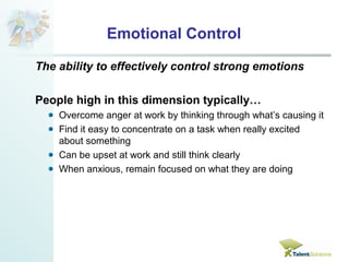 Emotional Control 
The ability to effectively control strong emotions 
People high in this dimension typically… 
Overcome anger at work by thinking through what’s causing it 
Find it easy to concentrate on a task when really excited 
about something 
Can be upset at work and still think clearly 
When anxious, remain focused on what they are doing 
 