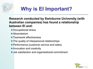 Why is EI Important? 
Research conducted by Swinburne University (with 
Australian companies) has found a relationship 
between EI and: 
Occupational stress 
Absenteeism 
Teamwork effectiveness 
The quality of interpersonal relationships 
Performance (customer service and sales) 
Innovation and creativity 
Job satisfaction and organisational commitment 
 