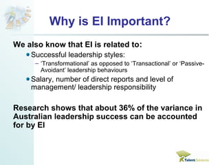 Why is EI Important? 
We also know that EI is related to: 
Successful leadership styles: 
– ‘Transformational’ as opposed to ‘Transactional’ or ‘Passive- 
Avoidant’ leadership behaviours 
Salary, number of direct reports and level of 
management/ leadership responsibility 
Research shows that about 36% of the variance in 
Australian leadership success can be accounted 
for by EI 
 