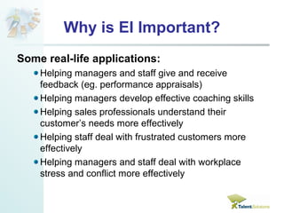 Why is EI Important? 
Some real-life applications: 
Helping managers and staff give and receive 
feedback (eg. performance appraisals) 
Helping managers develop effective coaching skills 
Helping sales professionals understand their 
customer’s needs more effectively 
Helping staff deal with frustrated customers more 
effectively 
Helping managers and staff deal with workplace 
stress and conflict more effectively 
 