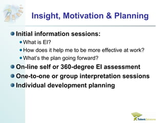 Insight, Motivation & Planning 
Initial information sessions: 
What is EI? 
How does it help me to be more effective at work? 
What’s the plan going forward? 
On-line self or 360-degree EI assessment 
One-to-one or group interpretation sessions 
Individual development planning 
 