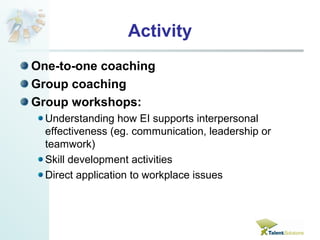 Activity 
One-to-one coaching 
Group coaching 
Group workshops: 
Understanding how EI supports interpersonal 
effectiveness (eg. communication, leadership or 
teamwork) 
Skill development activities 
Direct application to workplace issues 
 