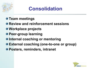 Consolidation 
Team meetings 
Review and reinforcement sessions 
Workplace projects 
Peer-group learning 
Internal coaching or mentoring 
External coaching (one-to-one or group) 
Posters, reminders, intranet 
 