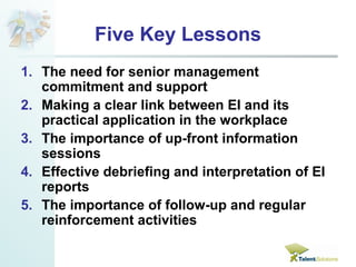 Five Key Lessons 
1. The need for senior management 
commitment and support 
2. Making a clear link between EI and its 
practical application in the workplace 
3. The importance of up-front information 
sessions 
4. Effective debriefing and interpretation of EI 
reports 
5. The importance of follow-up and regular 
reinforcement activities 
 