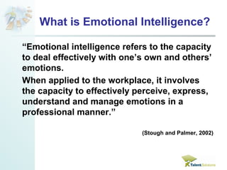 What is Emotional Intelligence? 
“Emotional intelligence refers to the capacity 
to deal effectively with one’s own and others’ 
emotions. 
When applied to the workplace, it involves 
the capacity to effectively perceive, express, 
understand and manage emotions in a 
professional manner.” 
(Stough and Palmer, 2002) 
 