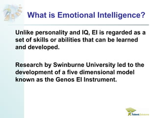 What is Emotional Intelligence? 
Unlike personality and IQ, EI is regarded as a 
set of skills or abilities that can be learned 
and developed. 
Research by Swinburne University led to the 
development of a five dimensional model 
known as the Genos EI Instrument. 
 