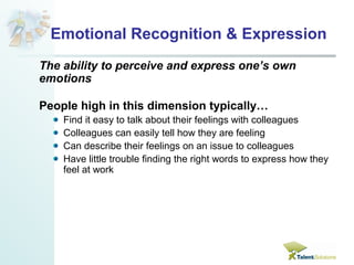 Emotional Recognition & Expression 
The ability to perceive and express one’s own 
emotions 
People high in this dimension typically… 
Find it easy to talk about their feelings with colleagues 
Colleagues can easily tell how they are feeling 
Can describe their feelings on an issue to colleagues 
Have little trouble finding the right words to express how they 
feel at work 
 