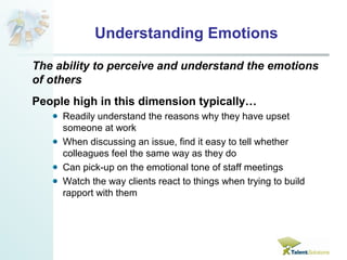 Understanding Emotions 
The ability to perceive and understand the emotions 
of others 
People high in this dimension typically… 
Readily understand the reasons why they have upset 
someone at work 
When discussing an issue, find it easy to tell whether 
colleagues feel the same way as they do 
Can pick-up on the emotional tone of staff meetings 
Watch the way clients react to things when trying to build 
rapport with them 
 
