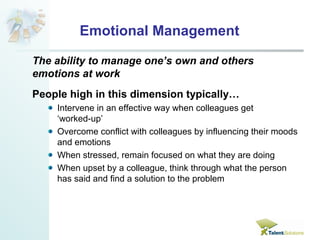 Emotional Management 
The ability to manage one’s own and others 
emotions at work 
People high in this dimension typically… 
Intervene in an effective way when colleagues get 
‘worked-up’ 
Overcome conflict with colleagues by influencing their moods 
and emotions 
When stressed, remain focused on what they are doing 
When upset by a colleague, think through what the person 
has said and find a solution to the problem 
 