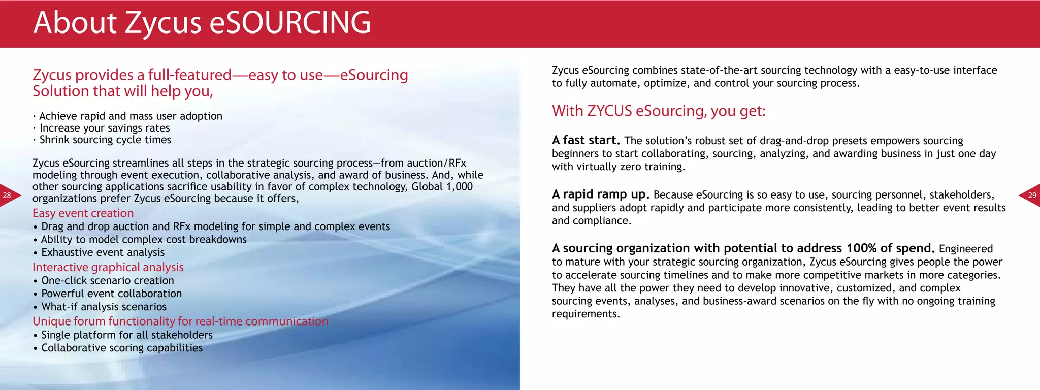 About Zycus eSOURCING
                                                                                                    Zycus eSourcing combines state-of-the-art sourcing technology with a easy-to-use interface
     Zycus provides a full-featured—easy to use—eSourcing                                           to fully automate, optimize, and control your sourcing process.
     Solution that will help you,
     · Achieve rapid and mass user adoption                                                         With ZYCUS eSourcing, you get:
     · Increase your savings rates
     · Shrink sourcing cycle times                                                                  A fast start. The solution’s robust set of drag-and-drop presets empowers sourcing
                                                                                                    beginners to start collaborating, sourcing, analyzing, and awarding business in just one day
     Zycus eSourcing streamlines all steps in the strategic sourcing process—from auction/RFx       with virtually zero training.
     modeling through event execution, collaborative analysis, and award of business. And, while
     other sourcing applications sacrifice usability in favor of complex technology, Global 1,000
28
     organizations prefer Zycus eSourcing because it offers,                                        A rapid ramp up. Because eSourcing is so easy to use, sourcing personnel, stakeholders,          29
                                                                                                    and suppliers adopt rapidly and participate more consistently, leading to better event results
     Easy event creation
                                                                                                    and compliance.
     • Drag and drop auction and RFx modeling for simple and complex events
     • Ability to model complex cost breakdowns
     • Exhaustive event analysis                                                                    A sourcing organization with potential to address 100% of spend. Engineered
                                                                                                    to mature with your strategic sourcing organization, Zycus eSourcing gives people the power
     Interactive graphical analysis
                                                                                                    to accelerate sourcing timelines and to make more competitive markets in more categories.
     • One-click scenario creation
                                                                                                    They have all the power they need to develop innovative, customized, and complex
     • Powerful event collaboration
                                                                                                    sourcing events, analyses, and business-award scenarios on the fly with no ongoing training
     • What-if analysis scenarios
                                                                                                    requirements.
     Unique forum functionality for real-time communication
     • Single platform for all stakeholders
     • Collaborative scoring capabilities
 