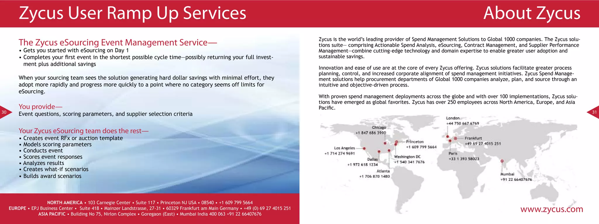 Zycus User Ramp Up Services                                                                                                                                                                          About Zycus
                                                                                                                                        Zycus is the world’s leading provider of Spend Management Solutions to Global 1000 companies. The Zycus solu-
         The Zycus eSourcing Event Management Service—                                                                                  tions suite— comprising Actionable Spend Analysis, eSourcing, Contract Management, and Supplier Performance
         • Gets you started with eSourcing on Day 1                                                                                     Management—combine cutting-edge technology and domain expertise to enable greater user adoption and
         • Completes your first event in the shortest possible cycle time—possibly returning your full invest-                          sustainable savings.
           ment plus additional savings
                                                                                                                                        Innovation and ease of use are at the core of every Zycus offering. Zycus solutions facilitate greater process
                                                                                                                                        planning, control, and increased corporate alignment of spend management initiatives. Zycus Spend Manage-
         When your sourcing team sees the solution generating hard dollar savings with minimal effort, they                             ment solutions help procurement departments of Global 1000 companies analyze, plan, and source through an
         adopt more rapidly and progress more quickly to a point where no category seems off limits for                                 intuitive and objective-driven process.
         eSourcing.
                                                                                                                                        With proven spend management deployments across the globe and with over 100 implementations, Zycus solu-
                                                                                                                                        tions have emerged as global favorites. Zycus has over 250 employees across North America, Europe, and Asia
         You provide—                                                                                                                   Pacific.
30       Event questions, scoring parameters, and supplier selection criteria                                                                                                                                                                            31



         Your Zycus eSourcing team does the rest—
         • Creates event RFx or auction template
         • Models scoring parameters
         • Conducts event
         • Scores event responses
         • Analyzes results
         • Creates what-if scenarios
         • Builds award scenarios



                     NORTH AMERICA • 103 Carnegie Center • Suite 117 • Princeton NJ USA • 08540 • +1 609 799 5664
     EUROPE • EPJ Business Center • Suite 418 • Mainzer Landstrasse, 27-31 • 60329 Frankfurt am Main Germany • +49 (0) 69 27 4015 251
                 ASIA PACIFIC • Building No 75, Nirlon Complex • Goregaon (East) • Mumbai India 400 063 +91 22 66407676
                                                                                                                                                                                                                             www.zycus.com
 