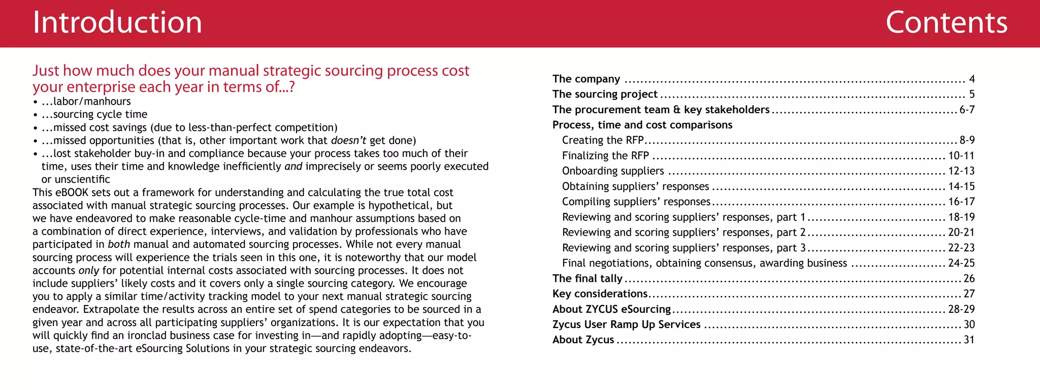 Introduction                                                                                                                                                                         Contents
Just how much does your manual strategic sourcing process cost                                     The company ...................................................................................... 4
your enterprise each year in terms of...?                                                          The sourcing project ............................................................................. 5
• ...labor/manhours
• ...sourcing cycle time                                                                           The procurement team & key stakeholders ............................................... 6-7
• ...missed cost savings (due to less-than-perfect competition)                                    Process, time and cost comparisons
• ...missed opportunities (that is, other important work that doesn’t get done)                      Creating the RFP............................................................................... 8-9
• ...lost stakeholder buy-in and compliance because your process takes too much of their             Finalizing the RFP .......................................................................... 10-11
  time, uses their time and knowledge inefficiently and imprecisely or seems poorly executed         Onboarding suppliers ...................................................................... 12-13
  or unscientific
                                                                                                     Obtaining suppliers’ responses ........................................................... 14-15
This eBOOK sets out a framework for understanding and calculating the true total cost
associated with manual strategic sourcing processes. Our example is hypothetical, but                Compiling suppliers’ responses ........................................................... 16-17
we have endeavored to make reasonable cycle-time and manhour assumptions based on                    Reviewing and scoring suppliers’ responses, part 1 ................................... 18-19
a combination of direct experience, interviews, and validation by professionals who have             Reviewing and scoring suppliers’ responses, part 2 ................................... 20-21
participated in both manual and automated sourcing processes. While not every manual                 Reviewing and scoring suppliers’ responses, part 3 ................................... 22-23
sourcing process will experience the trials seen in this one, it is noteworthy that our model
                                                                                                     Final negotiations, obtaining consensus, awarding business ........................ 24-25
accounts only for potential internal costs associated with sourcing processes. It does not
include suppliers’ likely costs and it covers only a single sourcing category. We encourage        The final tally ..................................................................................... 26
you to apply a similar time/activity tracking model to your next manual strategic sourcing         Key considerations............................................................................... 27
endeavor. Extrapolate the results across an entire set of spend categories to be sourced in a      About ZYCUS eSourcing ..................................................................... 28-29
given year and across all participating suppliers’ organizations. It is our expectation that you   Zycus User Ramp Up Services ................................................................. 30
will quickly find an ironclad business case for investing in—and rapidly adopting—easy-to-         About Zycus ....................................................................................... 31
use, state-of-the-art eSourcing Solutions in your strategic sourcing endeavors.
 