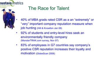The Race for Talent

•   40% of MBA grads rated CSR as a an “extremely” or
    “very” important company reputation measure when
    job hunting (Hill & Knowlton Jan 08)
•   92% of students and entry-level hires seek an
    environmentally friendly company
    (MonsterTRAK.com survey, Nov 07)
•   83% of employees in G7 countries say company’s
    positive CSR reputation increases their loyalty and
    motivation (GlobeScan 2006)
 
