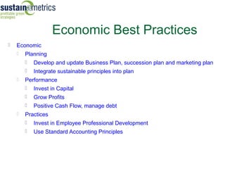 Economic Best Practices
   Economic
       Planning
           Develop and update Business Plan, succession plan and marketing plan
           Integrate sustainable principles into plan
       Performance
           Invest in Capital
           Grow Profits
           Positive Cash Flow, manage debt
       Practices
           Invest in Employee Professional Development
           Use Standard Accounting Principles
 