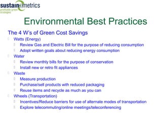 Environmental Best Practices
The 4 W’s of Green Cost Savings
   Watts (Energy)
     Review Gas and Electric Bill for the purpose of reducing consumption
     Adopt written goals about reducing energy consumption
   Water
     Review monthly bills for the purpose of conservation
     Install new or retro fit appliances
   Waste
     Measure production
     Purchase/sell products with reduced packaging
     Reuse items and recycle as much as you can
   Wheels (Transportation)
     Incentives/Reduce barriers for use of alternate modes of transportation
     Explore telecommuting/online meetings/teleconferencing
 