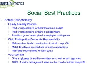 Social Best Practices
 Social Responsibility
     Family Friendly Policies




                                                                                Sustainable Community
                                                                                (c) 2008 Foundation for a
         Paid or unpaid leave for birth/adoption of a child
         Paid or unpaid leave for care of a dependant
         Provide a group health plan for employee participation
     Civic Participation/Corporate Responsibility
         Make cash or in-kind contributions to local non-profits
         Match Employee contributions to local organizations
         Internship opportunities for local youth
     Volunteerism
         Give employees time off to volunteer in schools or with agencies
         100% of senior management serve on the board of a local non-profit.
 