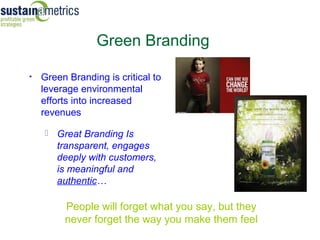 Green Branding

•   Green Branding is critical to
    leverage environmental
    efforts into increased
    revenues

     Great Branding Is
       transparent, engages
       deeply with customers,
                                    … becomes
       is meaningful and                 iconic
       authentic…

         People will forget what you say, but they
         never forget the way you make them feel
 