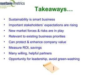 Takeaways…
•   Sustainability is smart business
•   Important stakeholders’ expectations are rising
•   New market forces & risks are in play
•   Relevant to existing business priorities
•   Can protect & enhance company value
•   Measure ROI, savings
•   Many willing, helpful partners
•   Opportunity for leadership, avoid green-washing
 